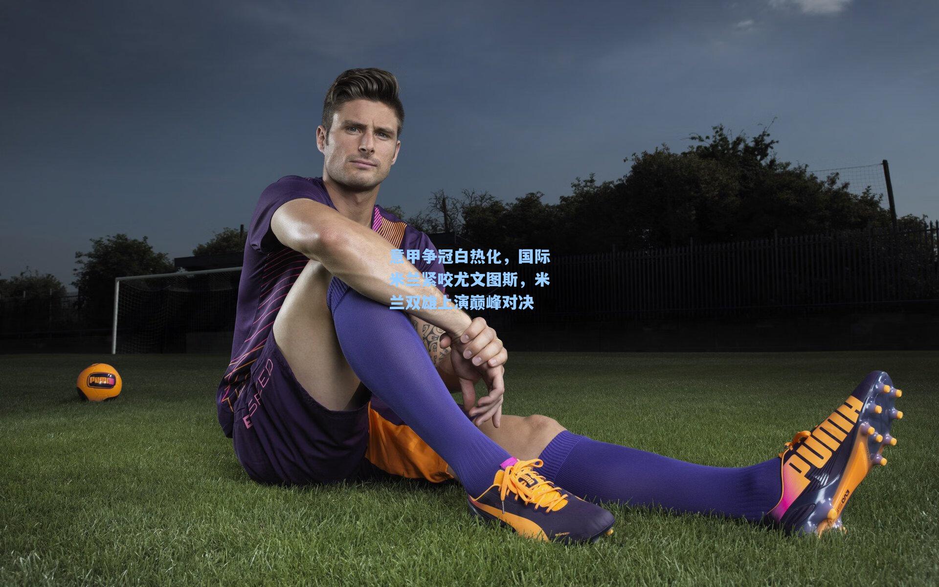 意甲争冠白热化，国际米兰紧咬尤文图斯，米兰双雄上演巅峰对决