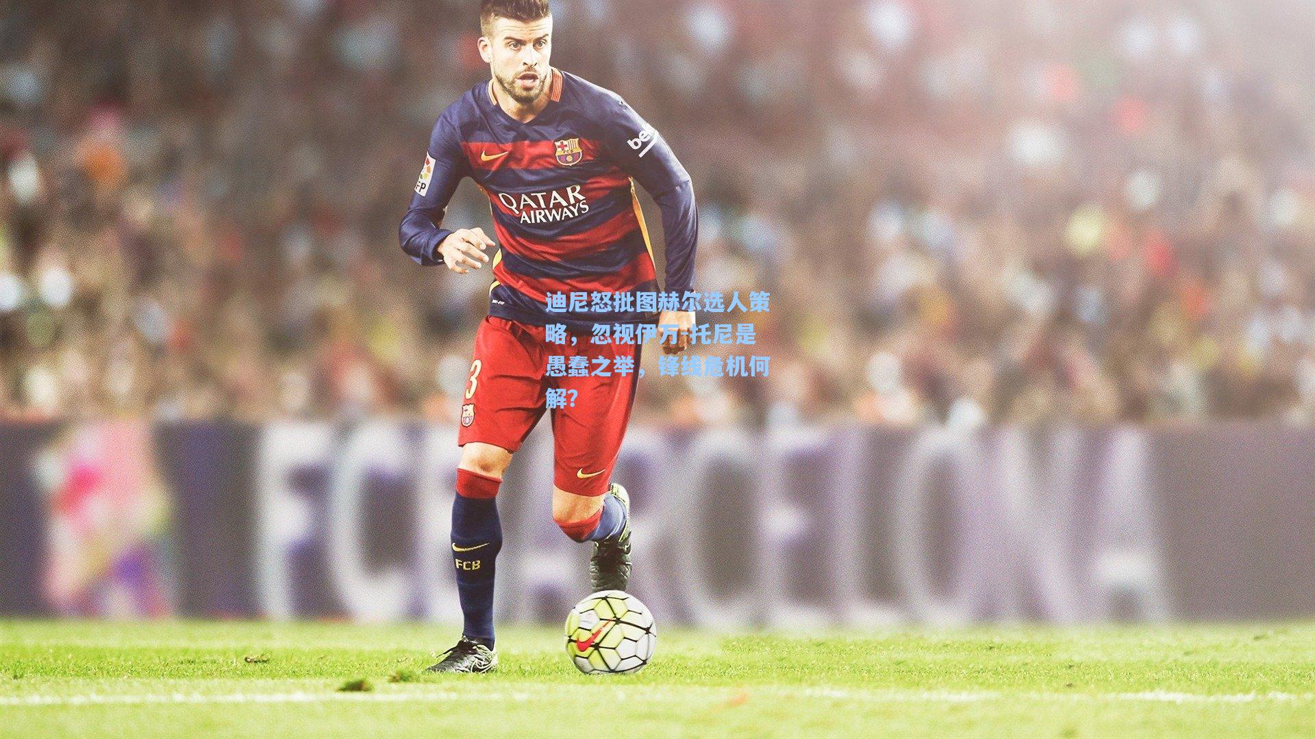 迪尼怒批图赫尔选人策略，忽视伊万-托尼是愚蠢之举，锋线危机何解？